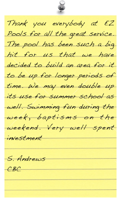 Thank you everybody at EZ Pools for all the great service. The pool has been such a big hit for us that we have decided to build an area for it to be up for longer periods of time. We may even double up its use for summer school as well. Swimming fun during the week, baptisms on the weekend. Very well spent investment

Andrews
CBC
