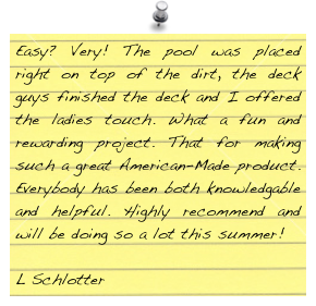 Easy? Very! The pool was placed right on top of the dirt, the deck guys finished the deck and I offered the ladies touch. What a fun and rewarding project. That for making such a great American-Made product. Everybody has been both knowledgable and helpful. Highly recommend and will be doing so a lot this summer!

L Schlotter