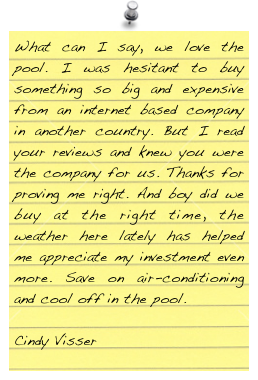 What can I say, we love the pool. I was hesitant to buy something so big and expensive from an internet based company in another country. But I read your reviews and knew you were the company for us. Thanks for proving me right. And boy did we buy at the right time, the weather here lately has helped me appreciate my investment even more. Save on air-conditioning and cool off in the pool.

Cindy Visser